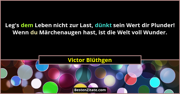 Leg's dem Leben nicht zur Last, dünkt sein Wert dir Plunder! Wenn du Märchenaugen hast, ist die Welt voll Wunder.... - Victor Blüthgen