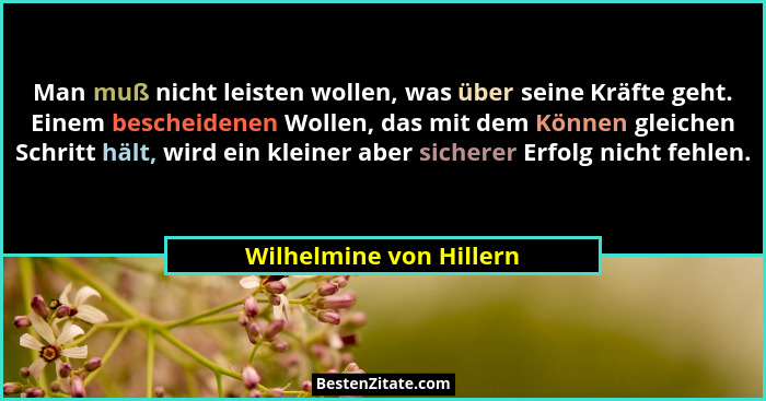 Man muß nicht leisten wollen, was über seine Kräfte geht. Einem bescheidenen Wollen, das mit dem Können gleichen Schritt hält... - Wilhelmine von Hillern