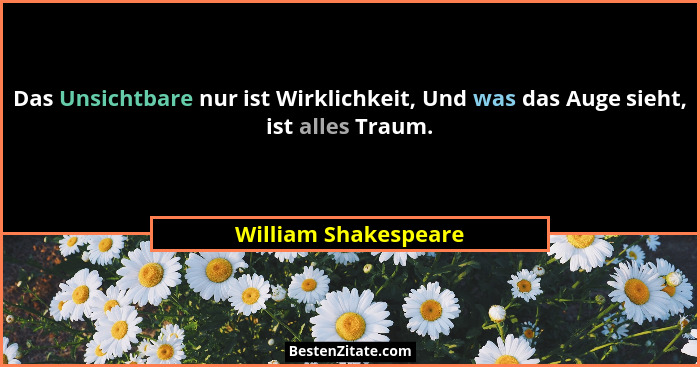 Das Unsichtbare nur ist Wirklichkeit, Und was das Auge sieht, ist alles Traum.... - William Shakespeare