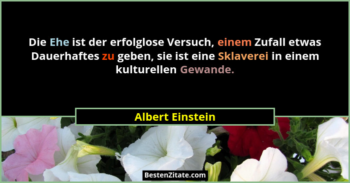 Die Ehe ist der erfolglose Versuch, einem Zufall etwas Dauerhaftes zu geben, sie ist eine Sklaverei in einem kulturellen Gewande.... - Albert Einstein