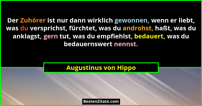 Der Zuhörer ist nur dann wirklich gewonnen, wenn er liebt, was du versprichst, fürchtet, was du androhst, haßt, was du anklagst... - Augustinus von Hippo