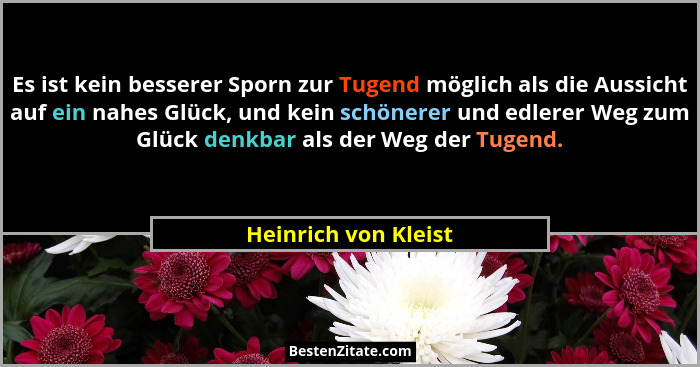 Es ist kein besserer Sporn zur Tugend möglich als die Aussicht auf ein nahes Glück, und kein schönerer und edlerer Weg zum Glück... - Heinrich von Kleist