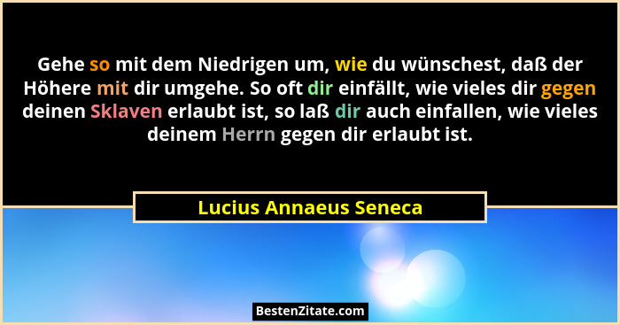 Gehe so mit dem Niedrigen um, wie du wünschest, daß der Höhere mit dir umgehe. So oft dir einfällt, wie vieles dir gegen deine... - Lucius Annaeus Seneca