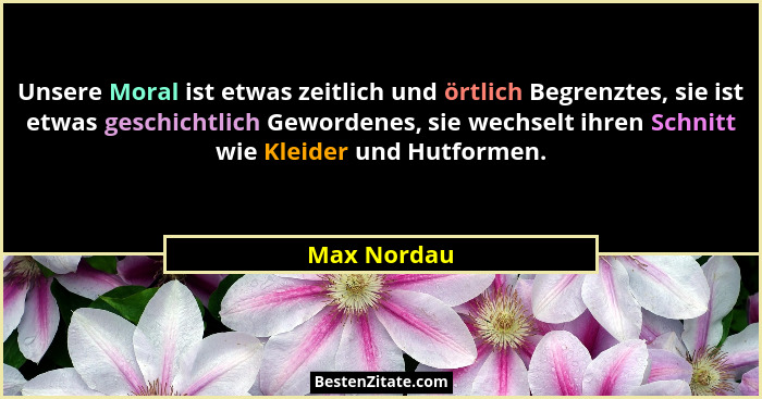 Unsere Moral ist etwas zeitlich und örtlich Begrenztes, sie ist etwas geschichtlich Gewordenes, sie wechselt ihren Schnitt wie Kleider un... - Max Nordau