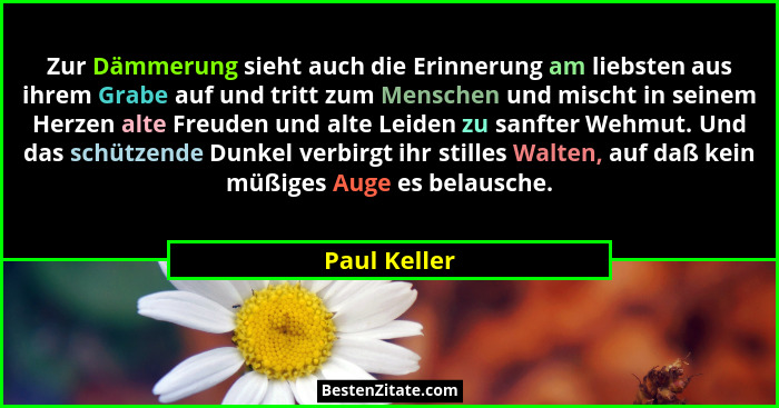 Zur Dämmerung sieht auch die Erinnerung am liebsten aus ihrem Grabe auf und tritt zum Menschen und mischt in seinem Herzen alte Freuden... - Paul Keller