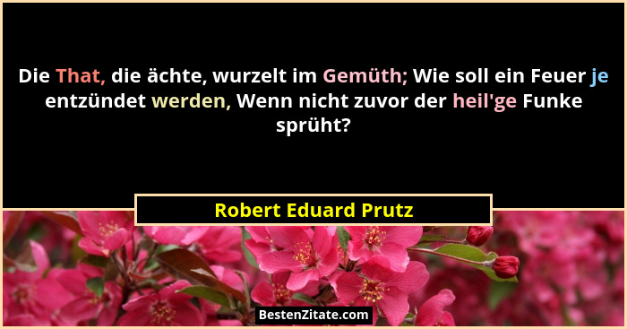 Die That, die ächte, wurzelt im Gemüth; Wie soll ein Feuer je entzündet werden, Wenn nicht zuvor der heil'ge Funke sprüht?... - Robert Eduard Prutz