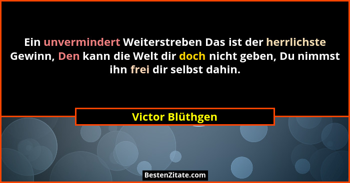 Ein unvermindert Weiterstreben Das ist der herrlichste Gewinn, Den kann die Welt dir doch nicht geben, Du nimmst ihn frei dir selbst... - Victor Blüthgen