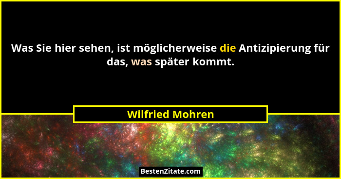 Was Sie hier sehen, ist möglicherweise die Antizipierung für das, was später kommt.... - Wilfried Mohren