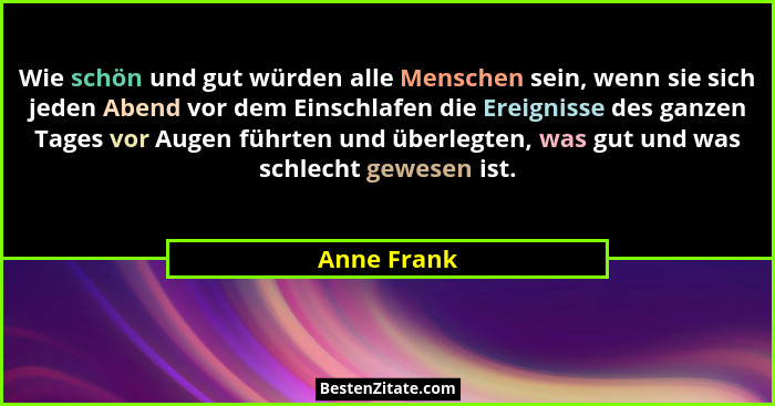 Wie schön und gut würden alle Menschen sein, wenn sie sich jeden Abend vor dem Einschlafen die Ereignisse des ganzen Tages vor Augen führ... - Anne Frank