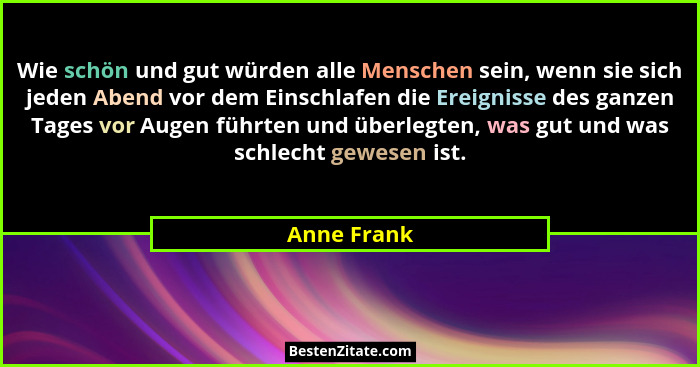 Wie schön und gut würden alle Menschen sein, wenn sie sich jeden Abend vor dem Einschlafen die Ereignisse des ganzen Tages vor Augen führ... - Anne Frank