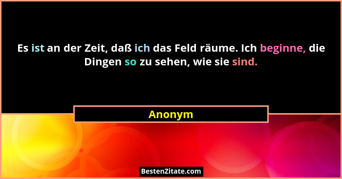 Es ist an der Zeit, daß ich das Feld räume. Ich beginne, die Dingen so zu sehen, wie sie sind.... - Anonym