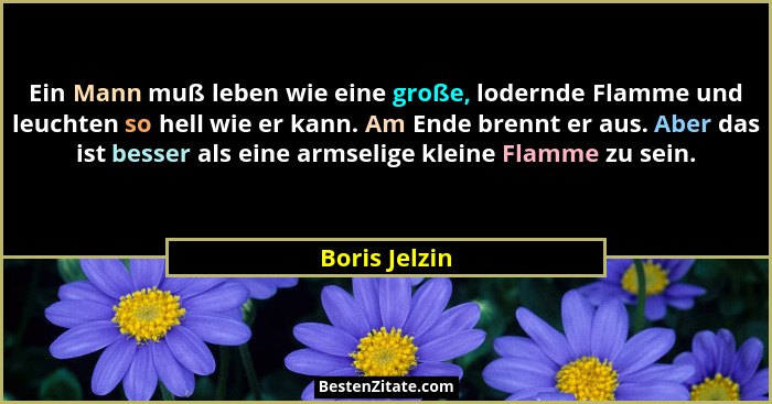 Ein Mann muß leben wie eine große, lodernde Flamme und leuchten so hell wie er kann. Am Ende brennt er aus. Aber das ist besser als ein... - Boris Jelzin