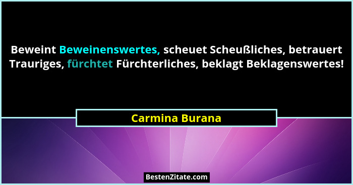 Beweint Beweinenswertes, scheuet Scheußliches, betrauert Trauriges, fürchtet Fürchterliches, beklagt Beklagenswertes!... - Carmina Burana