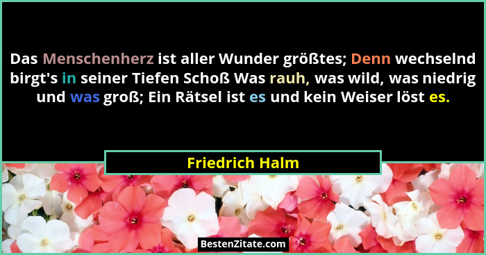 Das Menschenherz ist aller Wunder größtes; Denn wechselnd birgt's in seiner Tiefen Schoß Was rauh, was wild, was niedrig und was... - Friedrich Halm