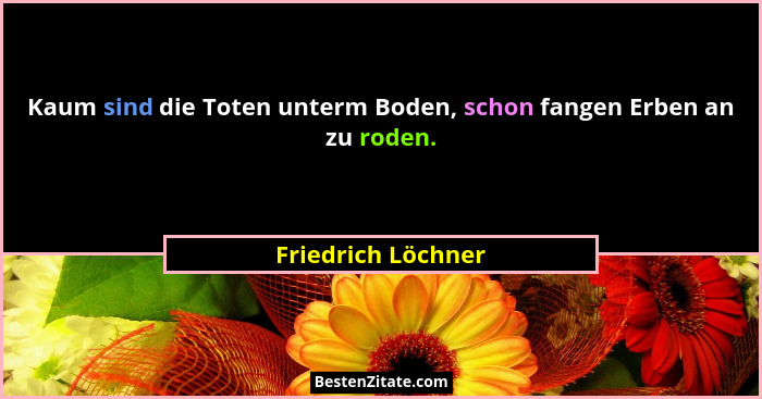 Kaum sind die Toten unterm Boden, schon fangen Erben an zu roden.... - Friedrich Löchner