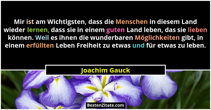 Mir ist am Wichtigsten, dass die Menschen in diesem Land wieder lernen, dass sie in einem guten Land leben, das sie lieben können. Wei... - Joachim Gauck