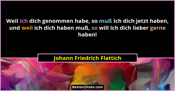 Weil ich dich genommen habe, so muß ich dich jetzt haben, und weil ich dich haben muß, so will ich dich lieber gerne haben... - Johann Friedrich Flattich