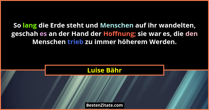 So lang die Erde steht und Menschen auf ihr wandelten, geschah es an der Hand der Hoffnung; sie war es, die den Menschen trieb zu immer h... - Luise Bähr