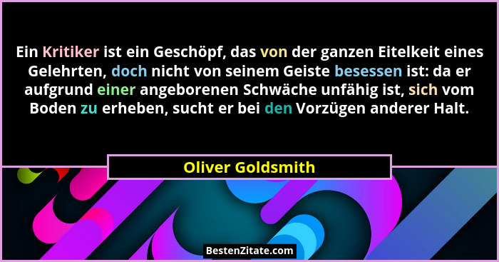 Ein Kritiker ist ein Geschöpf, das von der ganzen Eitelkeit eines Gelehrten, doch nicht von seinem Geiste besessen ist: da er aufgr... - Oliver Goldsmith