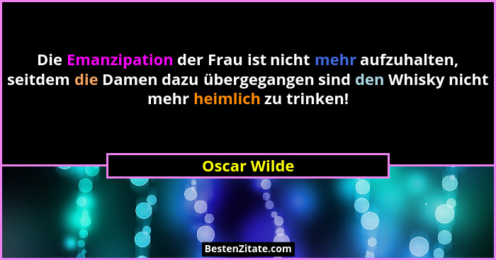Die Emanzipation der Frau ist nicht mehr aufzuhalten, seitdem die Damen dazu übergegangen sind den Whisky nicht mehr heimlich zu trinken... - Oscar Wilde