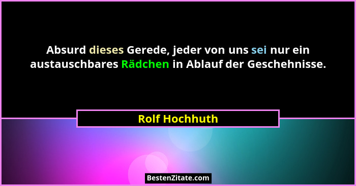 Absurd dieses Gerede, jeder von uns sei nur ein austauschbares Rädchen in Ablauf der Geschehnisse.... - Rolf Hochhuth