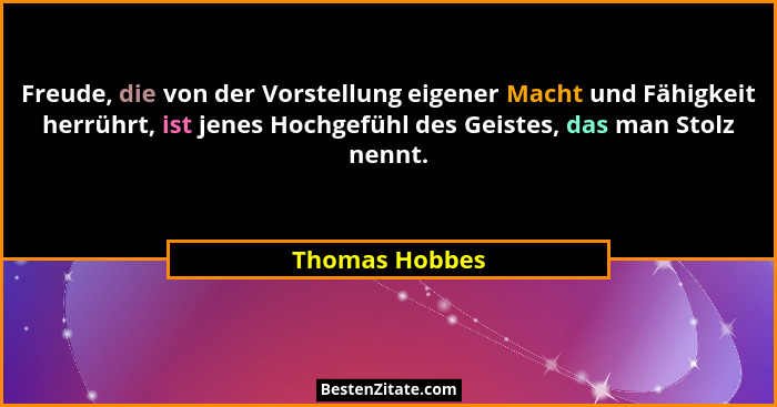 Freude, die von der Vorstellung eigener Macht und Fähigkeit herrührt, ist jenes Hochgefühl des Geistes, das man Stolz nennt.... - Thomas Hobbes