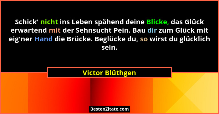 Schick' nicht ins Leben spähend deine Blicke, das Glück erwartend mit der Sehnsucht Pein. Bau dir zum Glück mit eig'ner Hand... - Victor Blüthgen