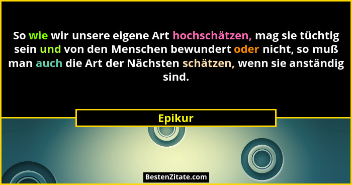 So wie wir unsere eigene Art hochschätzen, mag sie tüchtig sein und von den Menschen bewundert oder nicht, so muß man auch die Art der Nächst... - Epikur