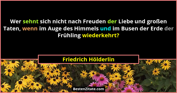 Wer sehnt sich nicht nach Freuden der Liebe und großen Taten, wenn im Auge des Himmels und im Busen der Erde der Frühling wieder... - Friedrich Hölderlin