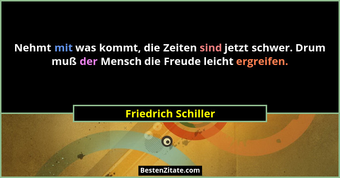 Nehmt mit was kommt, die Zeiten sind jetzt schwer. Drum muß der Mensch die Freude leicht ergreifen.... - Friedrich Schiller