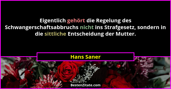 Eigentlich gehört die Regelung des Schwangerschaftsabbruchs nicht ins Strafgesetz, sondern in die sittliche Entscheidung der Mutter.... - Hans Saner