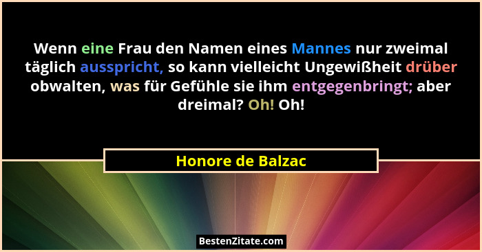 Wenn eine Frau den Namen eines Mannes nur zweimal täglich ausspricht, so kann vielleicht Ungewißheit drüber obwalten, was für Gefüh... - Honore de Balzac
