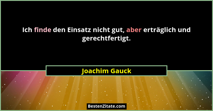 Ich finde den Einsatz nicht gut, aber erträglich und gerechtfertigt.... - Joachim Gauck