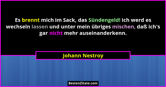 Es brennt mich im Sack, das Sündengeld! Ich werd es wechseln lassen und unter mein übriges mischen, daß ich's gar nicht mehr ause... - Johann Nestroy