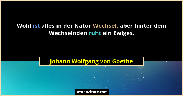 Wohl ist alles in der Natur Wechsel, aber hinter dem Wechselnden ruht ein Ewiges.... - Johann Wolfgang von Goethe