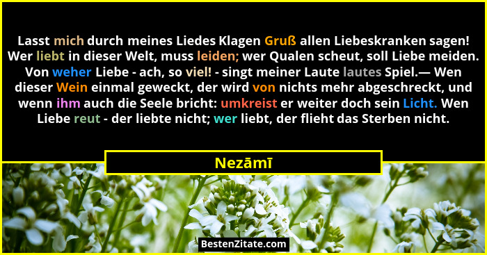 Lasst mich durch meines Liedes Klagen Gruß allen Liebeskranken sagen! Wer liebt in dieser Welt, muss leiden; wer Qualen scheut, soll Liebe me... - Nezāmī