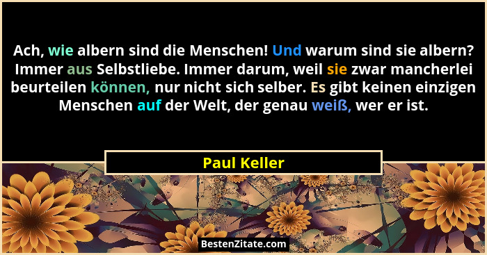 Ach, wie albern sind die Menschen! Und warum sind sie albern? Immer aus Selbstliebe. Immer darum, weil sie zwar mancherlei beurteilen kö... - Paul Keller