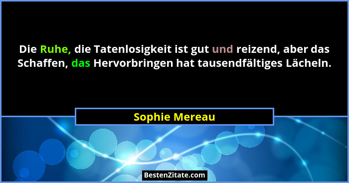 Die Ruhe, die Tatenlosigkeit ist gut und reizend, aber das Schaffen, das Hervorbringen hat tausendfältiges Lächeln.... - Sophie Mereau
