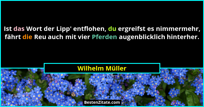 Ist das Wort der Lipp' entflohen, du ergreifst es nimmermehr, fährt die Reu auch mit vier Pferden augenblicklich hinterher.... - Wilhelm Müller