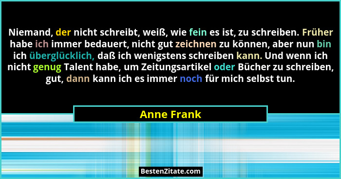 Niemand, der nicht schreibt, weiß, wie fein es ist, zu schreiben. Früher habe ich immer bedauert, nicht gut zeichnen zu können, aber nun... - Anne Frank