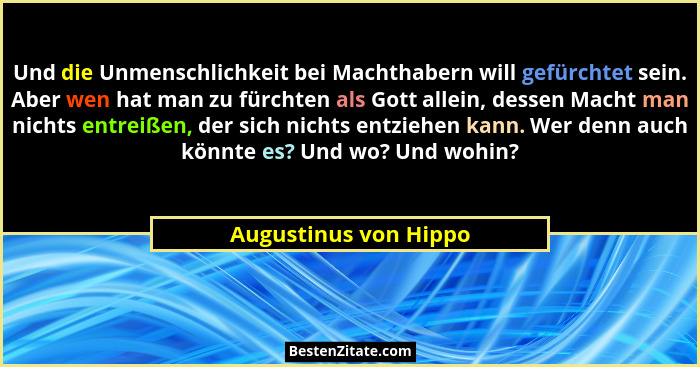 Und die Unmenschlichkeit bei Machthabern will gefürchtet sein. Aber wen hat man zu fürchten als Gott allein, dessen Macht man n... - Augustinus von Hippo