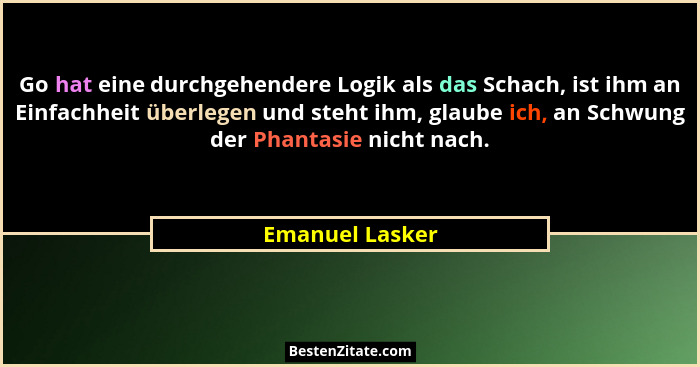Go hat eine durchgehendere Logik als das Schach, ist ihm an Einfachheit überlegen und steht ihm, glaube ich, an Schwung der Phantasie... - Emanuel Lasker