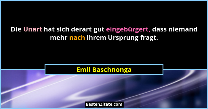 Die Unart hat sich derart gut eingebürgert, dass niemand mehr nach ihrem Ursprung fragt.... - Emil Baschnonga