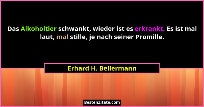 Das Alkoholtier schwankt, wieder ist es erkrankt. Es ist mal laut, mal stille, je nach seiner Promille.... - Erhard H. Bellermann