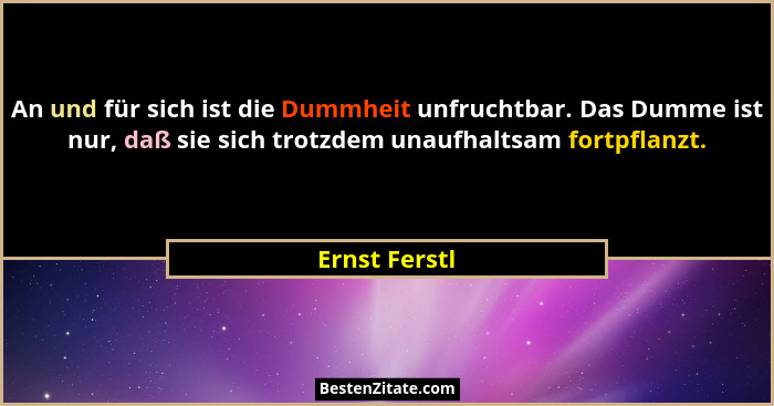 An und für sich ist die Dummheit unfruchtbar. Das Dumme ist nur, daß sie sich trotzdem unaufhaltsam fortpflanzt.... - Ernst Ferstl
