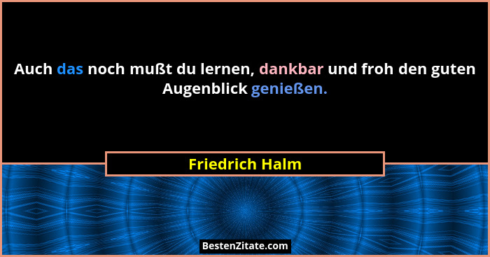Auch das noch mußt du lernen, dankbar und froh den guten Augenblick genießen.... - Friedrich Halm