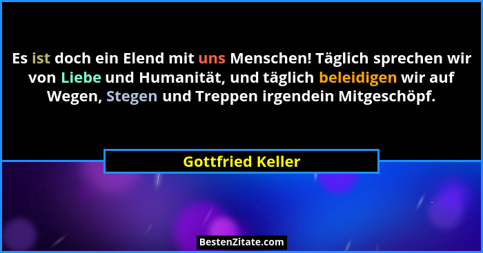 Es ist doch ein Elend mit uns Menschen! Täglich sprechen wir von Liebe und Humanität, und täglich beleidigen wir auf Wegen, Stegen... - Gottfried Keller
