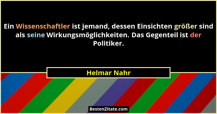 Ein Wissenschaftler ist jemand, dessen Einsichten größer sind als seine Wirkungsmöglichkeiten. Das Gegenteil ist der Politiker.... - Helmar Nahr