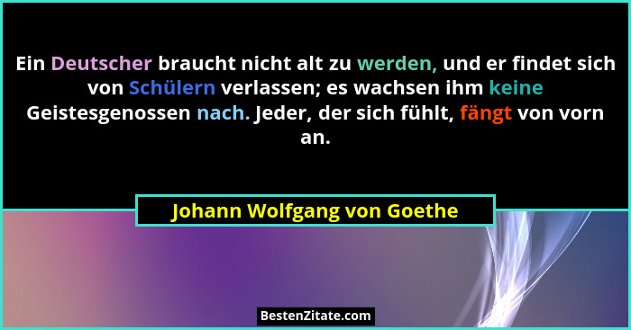 Ein Deutscher braucht nicht alt zu werden, und er findet sich von Schülern verlassen; es wachsen ihm keine Geistesgenosse... - Johann Wolfgang von Goethe