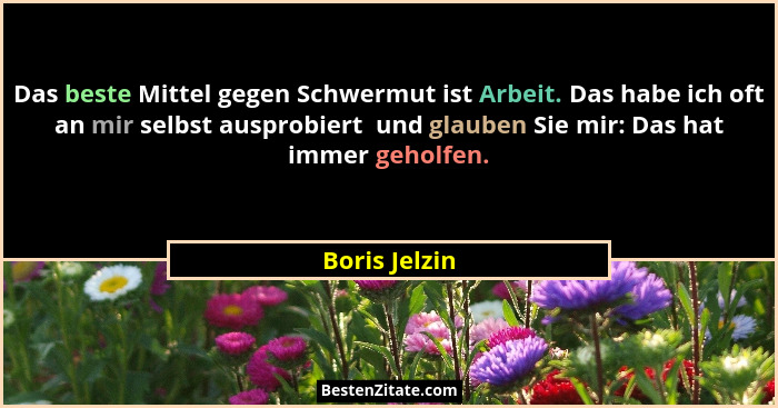 Das beste Mittel gegen Schwermut ist Arbeit. Das habe ich oft an mir selbst ausprobiert  und glauben Sie mir: Das hat immer geholfen.... - Boris Jelzin